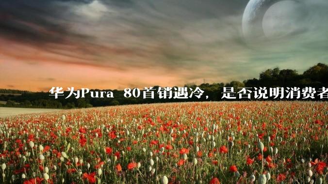 华为Pura 80首销遇冷，是否说明消费者已经开始对麒麟芯片性能有所觉醒？